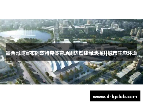 墨西哥城宣布阿兹特克体育场周边增建绿地提升城市生态环境